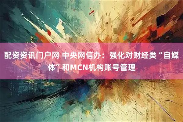 配资资讯门户网 中央网信办：强化对财经类“自媒体”和MCN机构账号管理