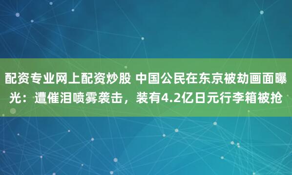 配资专业网上配资炒股 中国公民在东京被劫画面曝光：遭催泪喷雾袭击，装有4.2亿日元行李箱被抢