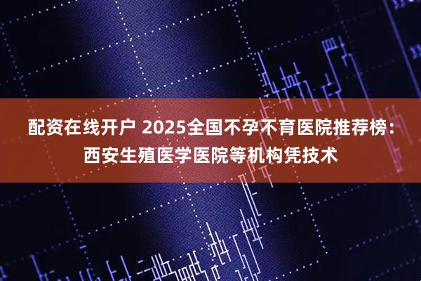 配资在线开户 2025全国不孕不育医院推荐榜：西安生殖医学医院等机构凭技术