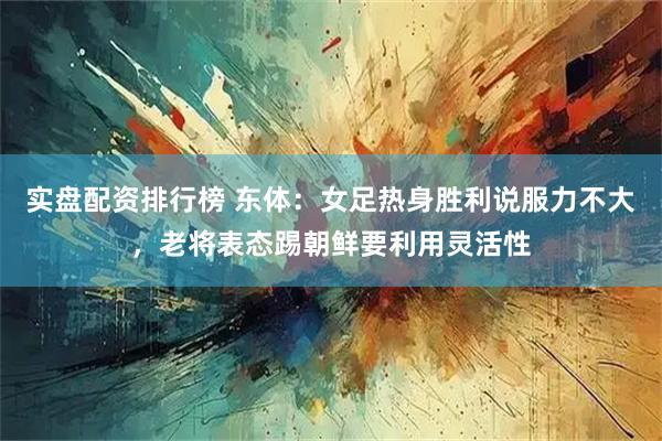 实盘配资排行榜 东体：女足热身胜利说服力不大，老将表态踢朝鲜要利用灵活性