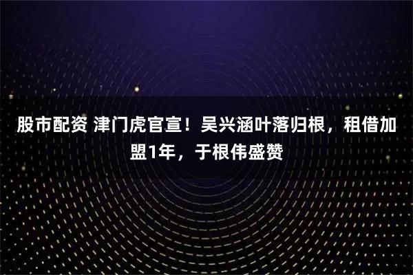 股市配资 津门虎官宣！吴兴涵叶落归根，租借加盟1年，于根伟盛赞