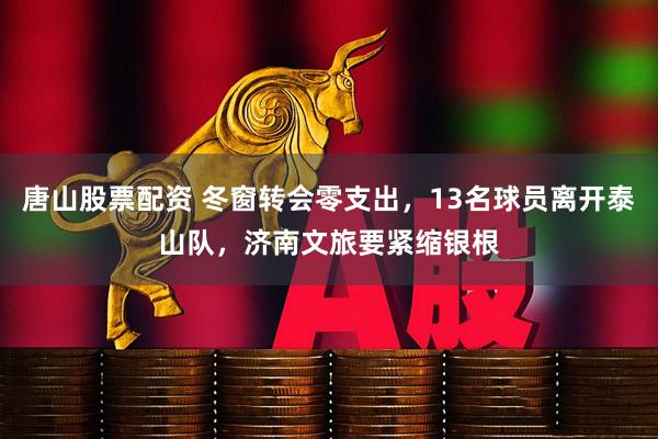 唐山股票配资 冬窗转会零支出，13名球员离开泰山队，济南文旅要紧缩银根