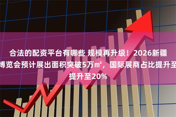 合法的配资平台有哪些 规模再升级！2026新疆石化博览会预计展出面积突破5万㎡，国际展商占比提升至20%
