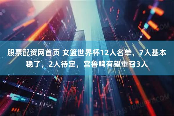 股票配资网首页 女篮世界杯12人名单,7人基本稳了,2人待定,宫鲁鸣有望重召3人