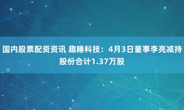 国内股票配资资讯 趣睡科技：4月3日董事李亮减持股份合计1.37万股